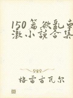 150篇欲乱刺激小说合集