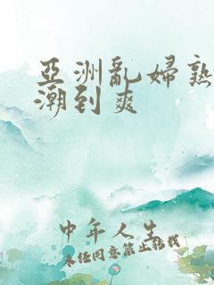 亚洲乱妇熟女高潮到爽 亚洲乱妇熟女高潮到爽