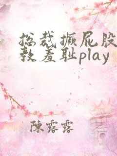 总裁撅屁股被调教羞耻play 总裁撅屁股被调教羞耻play