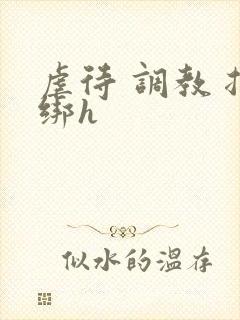 虐待 调教 捆绑h 虐待 调教 捆绑h