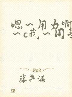 嗯～用力啊～嗯～c我～同学