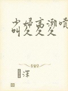 少妇高潮喷水惨叫久久久
