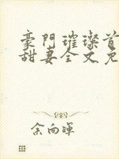 豪门璀璨首席的甜妻全文免费阅读 豪门璀璨首席的甜妻全文免费阅读