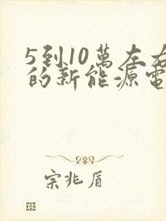 5到10万左右的新能源电动汽车 5到10万左右的新能源电动汽车