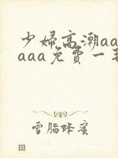少妇高潮aaaaaa免费一毛片 少妇高潮aaaaaa免费一毛片