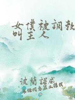 女仆被调教跪着叫主人 女仆被调教跪着叫主人