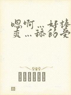 嗯啊…好棒…好爽…舔的受不了了