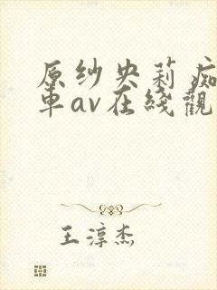 原纱央莉痴汉电车av在线观看 原纱央莉痴汉电车av在线观看