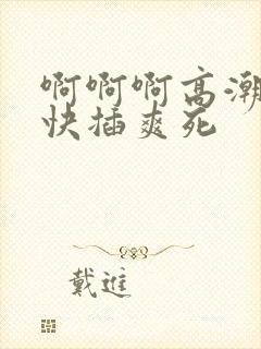 啊啊啊高潮来了快插爽死