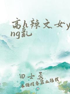 高h辣文女ying乱