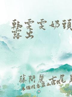 韩雯雯奶头全乳露出 韩雯雯奶头全乳露出