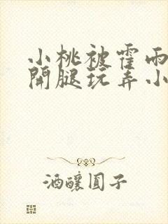 小桃被霍雨浩扒开腿玩弄小说 小桃被霍雨浩扒开腿玩弄小说