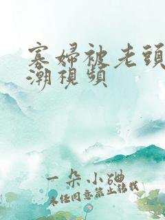 寡妇被老头添高潮视频