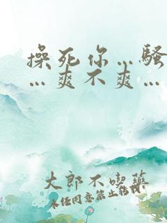 操死你…骚货……爽不爽…