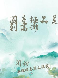 国产极品美女爽到高潮