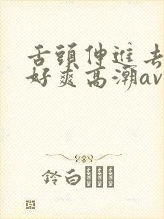 舌头伸进去添我好爽高潮av 舌头伸进去添我好爽高潮av