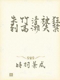 朱竹清被狂c躁到高潮失禁