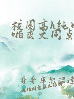 校园高h纯肉啪啪爽文同桌3 校园高h纯肉啪啪爽文同桌3