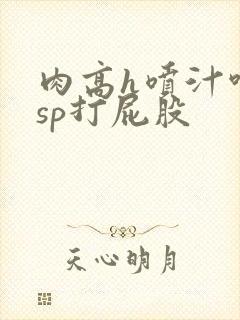 肉高h喷汁呻吟sp打屁股