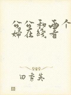 公公和两个儿媳妇在线看 公公和两个儿媳妇在线看