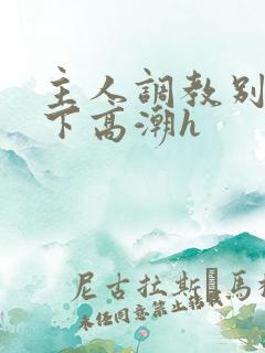 主人调教别停跪下高潮h 主人调教别停跪下高潮h