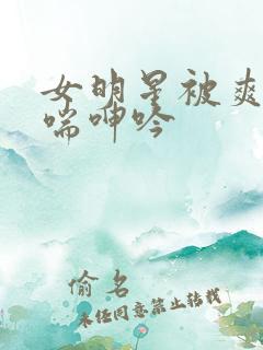 女明星被爽的娇喘呻吟 女明星被爽的娇喘呻吟