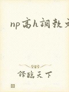 np高h调教文 np高h调教文