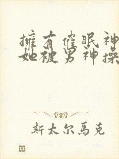 拥有催眠神力后她被男神操透了(高h np)