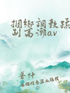 捆绑调教蹂躏强制高潮av