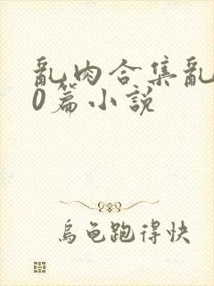 乱肉合集乱200篇小说