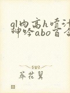 gl肉高h喷汁呻吟abo百合 gl肉高h喷汁呻吟abo百合