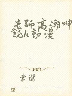 老师高潮呻吟求饶h动漫