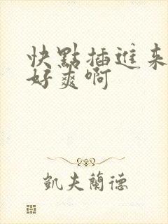 快点插进来呀我好爽啊 快点插进来呀我好爽啊