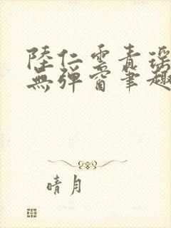 陆仁云青瑶免费无弹窗笔趣阁 陆仁云青瑶免费无弹窗笔趣阁