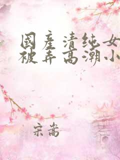 国产清纯女学生被弄高潮小说