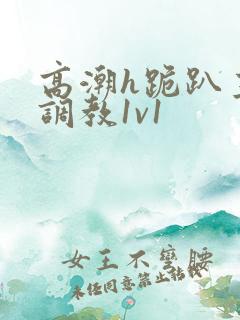 高潮h跪趴主人调教1v1