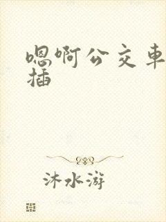 嗯啊公交车上被插