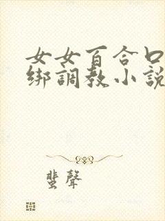 女女百合口球捆绑调教小说 女女百合口球捆绑调教小说
