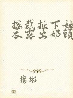 总裁扯下她的内衣露出奶头