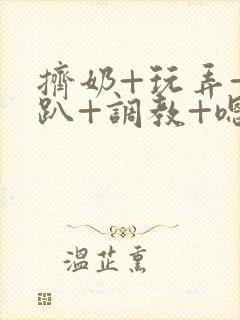 挤奶+玩弄+跪趴+调教+嗯啊m