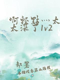 啊轻点灬太粗嗯太深了1v2 啊轻点灬太粗嗯太深了1v2