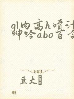 gl肉高h喷汁呻吟abo百合 gl肉高h喷汁呻吟abo百合