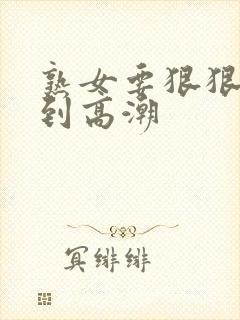 熟女要狠狠的操到高潮 熟女要狠狠的操到高潮