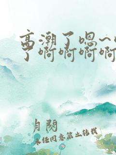 高潮了嗯~喷水了啊啊啊啊 高潮了嗯~喷水了啊啊啊啊