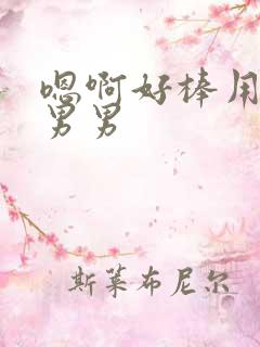 嗯啊好棒用力啊男男 嗯啊好棒用力啊男男