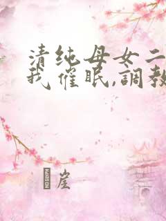 清纯母女二人被我催眠,调教成小母狗小说