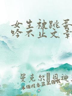 女生被跳蛋操呻吟不止文章