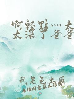 啊轻点灬太粗嗯太深了爸爸