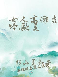 女人高潮爽到呻吟,欧美 女人高潮爽到呻吟,欧美