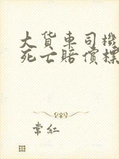 大货车司机车祸死亡赔偿标准 大货车司机车祸死亡赔偿标准